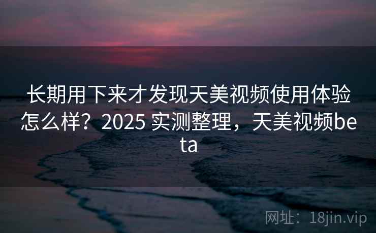长期用下来才发现天美视频使用体验怎么样?2025 实测整理,天美视频beta
