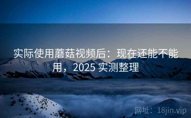 实际使用蘑菇视频后:现在还能不能用,2025 实测整理