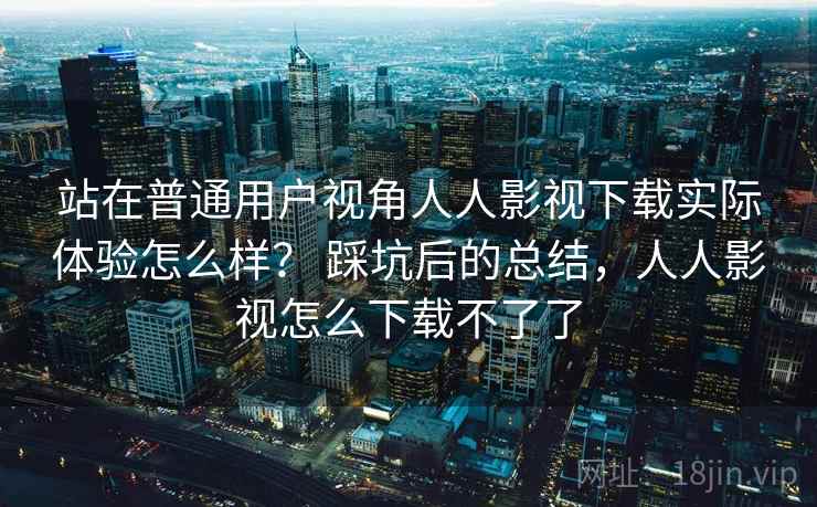 站在普通用户视角人人影视下载实际体验怎么样? 踩坑后的总结,人人影视怎么下载不了了