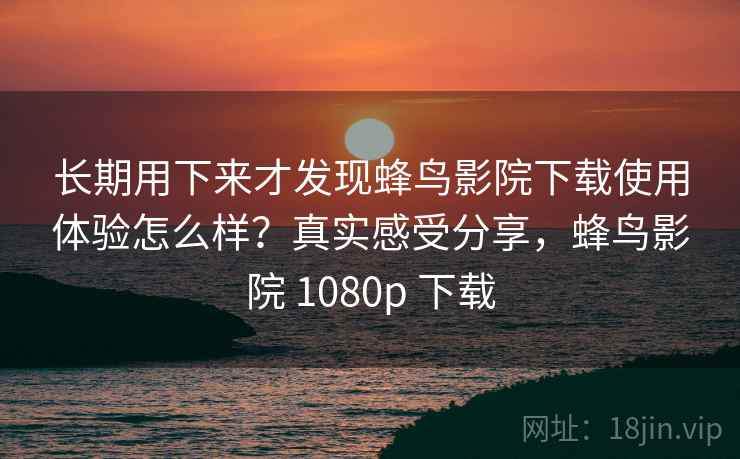 长期用下来才发现蜂鸟影院下载使用体验怎么样？真实感受分享，蜂鸟影院 1080p 下载