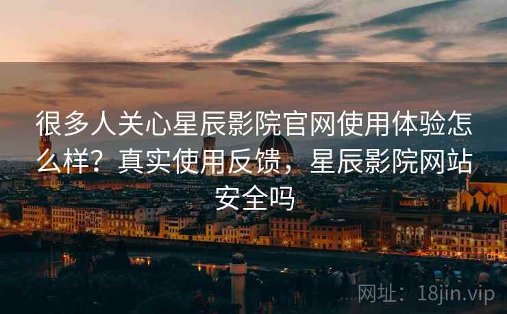 很多人关心星辰影院官网使用体验怎么样?真实使用反馈,星辰影院网站安全吗