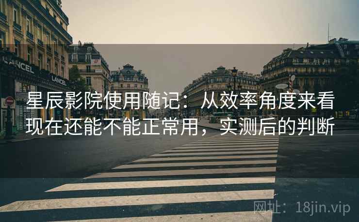 星辰影院使用随记:从效率角度来看现在还能不能正常用,实测后的判断