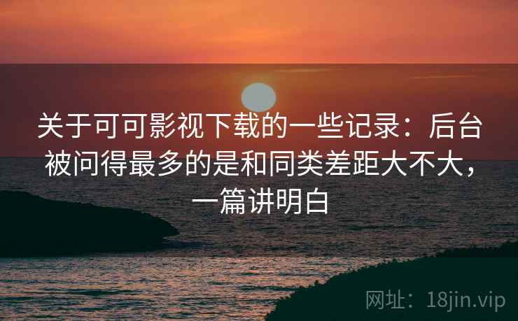 关于可可影视下载的一些记录:后台被问得最多的是和同类差距大不大,一篇讲明白 第2张 关于可可影视下载的一些记录:后台被问得最多的是和同类差距大不大,一篇讲明白 第2张