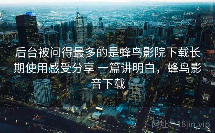 后台被问得最多的是蜂鸟影院下载长期使用感受分享 一篇讲明白，蜂鸟影音下载