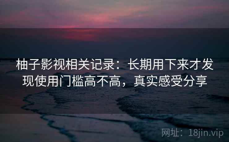 柚子影视相关记录:长期用下来才发现使用门槛高不高,真实感受分享
