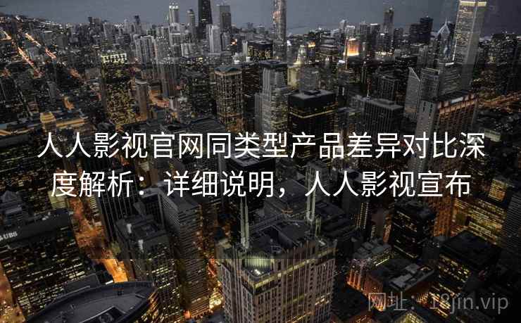 人人影视官网同类型产品差异对比深度解析:详细说明,人人影视宣布