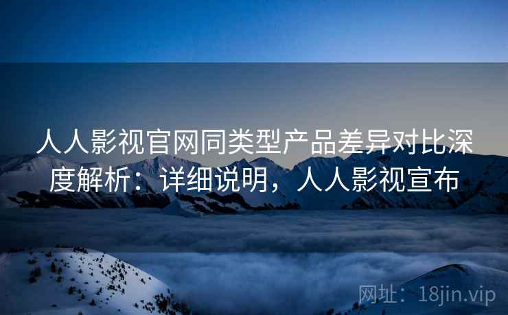 人人影视官网同类型产品差异对比深度解析：详细说明，人人影视宣布  第2张