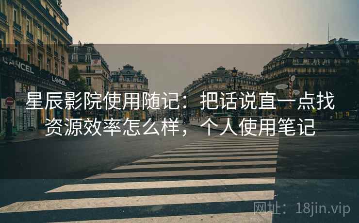 星辰影院使用随记:把话说直一点找资源效率怎么样,个人使用笔记