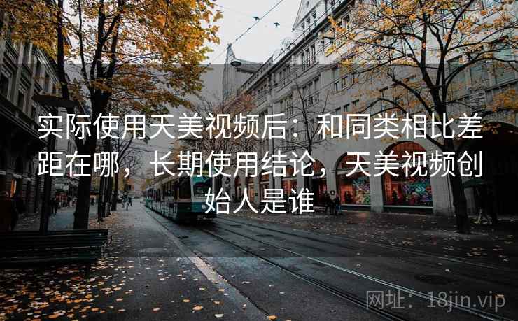 实际使用天美视频后:和同类相比差距在哪,长期使用结论,天美视频创始人是谁
