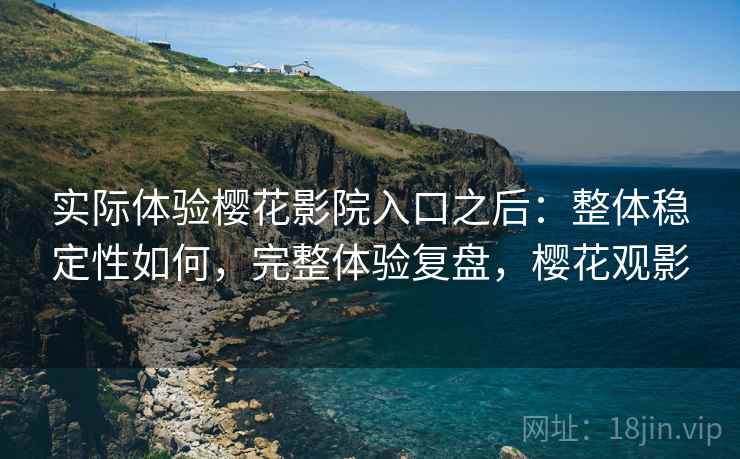 实际体验樱花影院入口之后：整体稳定性如何，完整体验复盘，樱花观影