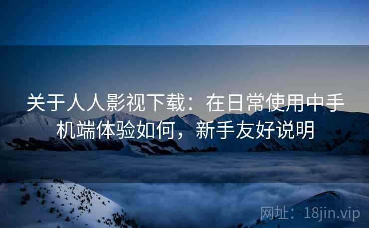 关于人人影视下载:在日常使用中手机端体验如何,新手友好说明 第2张 关于人人影视下载:在日常使用中手机端体验如何,新手友好说明 第2张