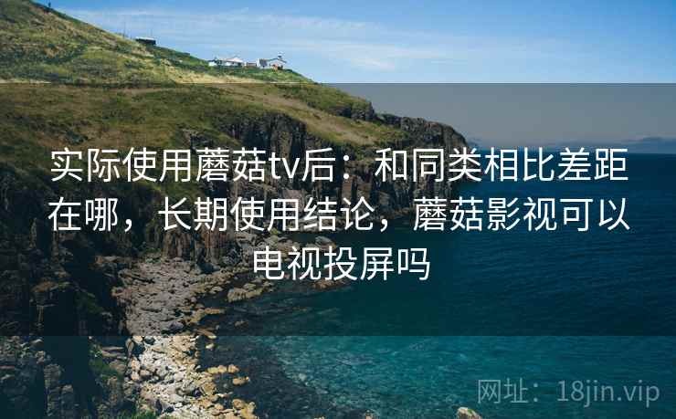 实际使用蘑菇tv后：和同类相比差距在哪，长期使用结论，蘑菇影视可以电视投屏吗