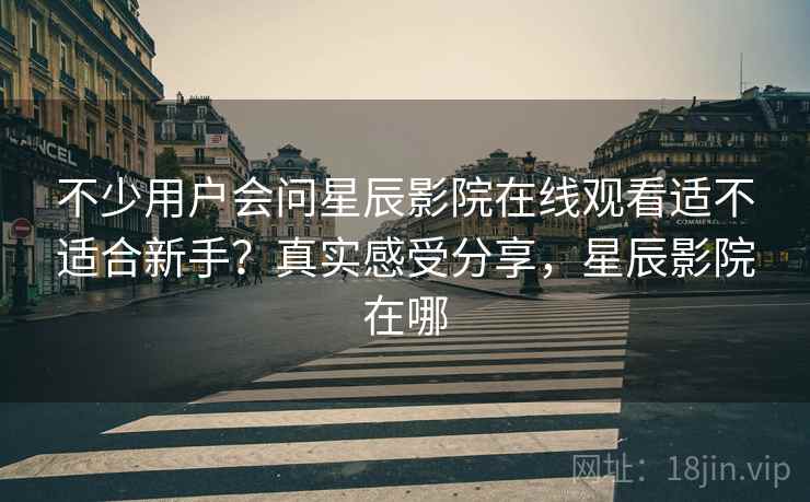 不少用户会问星辰影院在线观看适不适合新手?真实感受分享,星辰影院在哪 第2张 不少用户会问星辰影院在线观看适不适合新手?真实感受分享,星辰影院在哪 第2张
