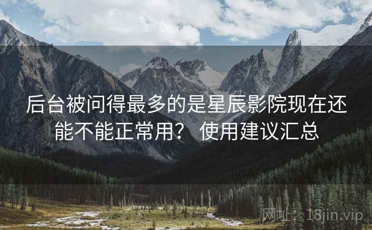 后台被问得最多的是星辰影院现在还能不能正常用? 使用建议汇总