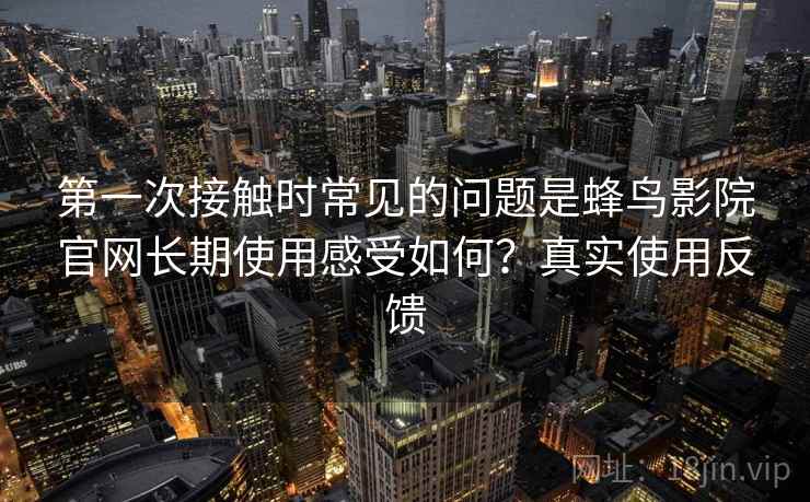 第一次接触时常见的问题是蜂鸟影院官网长期使用感受如何？真实使用反馈  第2张
