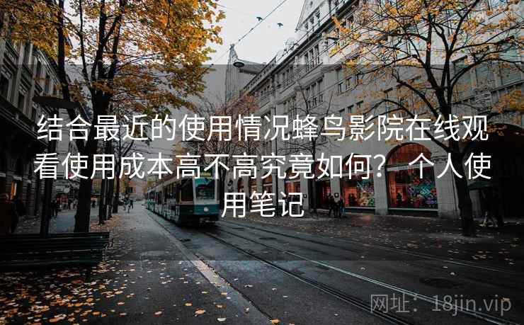 结合最近的使用情况蜂鸟影院在线观看使用成本高不高究竟如何? 个人使用笔记 第2张 结合最近的使用情况蜂鸟影院在线观看使用成本高不高究竟如何? 个人使用笔记 第2张