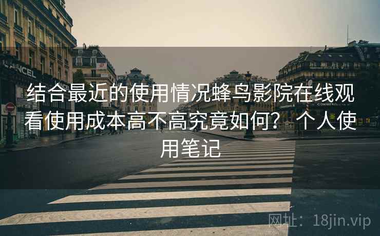 结合最近的使用情况蜂鸟影院在线观看使用成本高不高究竟如何? 个人使用笔记