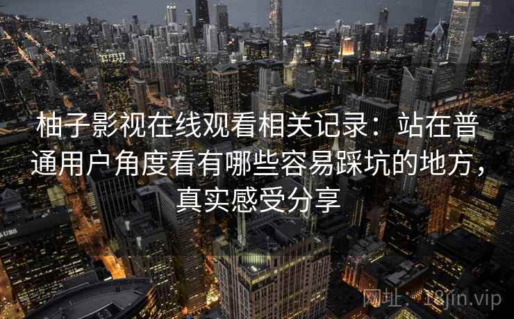 柚子影视在线观看相关记录:站在普通用户角度看有哪些容易踩坑的地方,真实感受分享 第2张 柚子影视在线观看相关记录:站在普通用户角度看有哪些容易踩坑的地方,真实感受分享 第2张