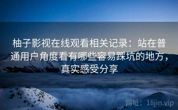 柚子影视在线观看相关记录:站在普通用户角度看有哪些容易踩坑的地方,真实感受分享