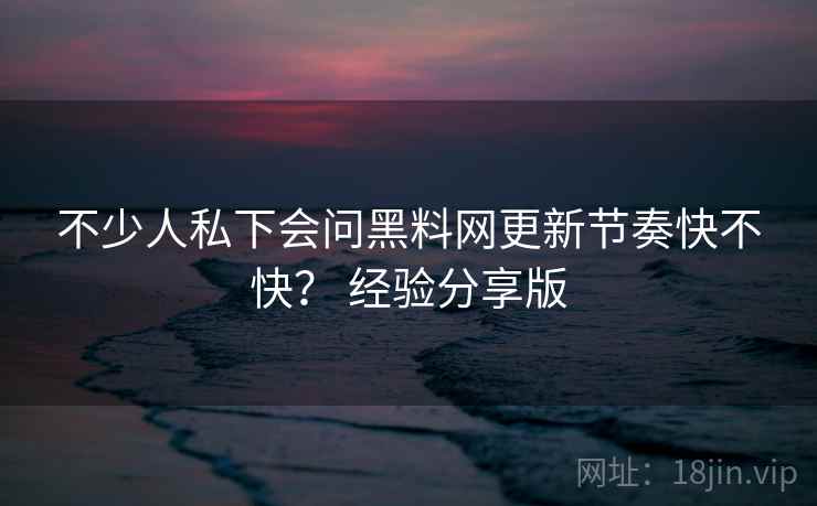 不少人私下会问黑料网更新节奏快不快? 经验分享版