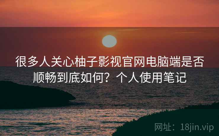 很多人关心柚子影视官网电脑端是否顺畅到底如何?个人使用笔记