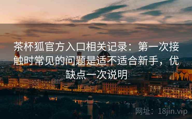 茶杯狐官方入口相关记录:第一次接触时常见的问题是适不适合新手,优缺点一次说明