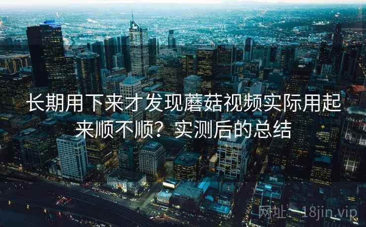 长期用下来才发现蘑菇视频实际用起来顺不顺？实测后的总结