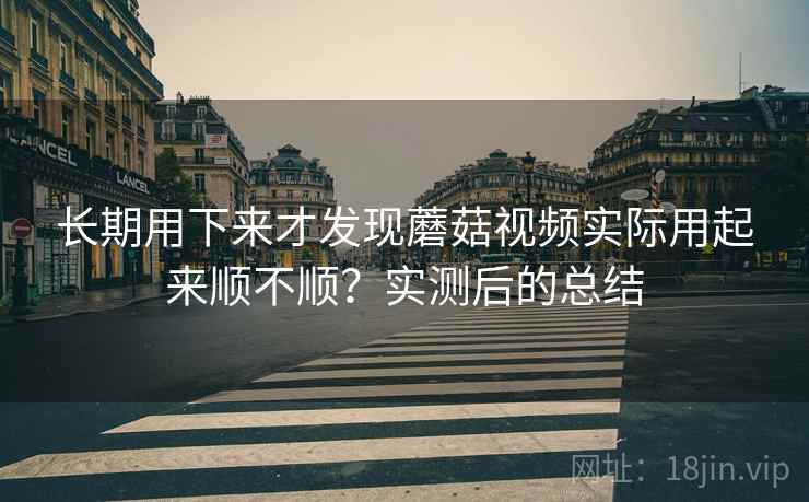 长期用下来才发现蘑菇视频实际用起来顺不顺？实测后的总结  第2张