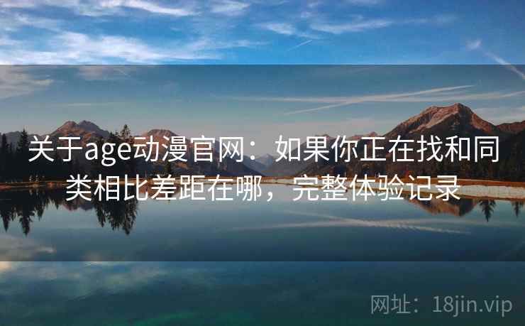 关于age动漫官网:如果你正在找和同类相比差距在哪,完整体验记录