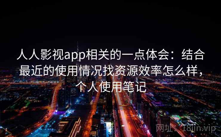 人人影视app相关的一点体会:结合最近的使用情况找资源效率怎么样,个人使用笔记