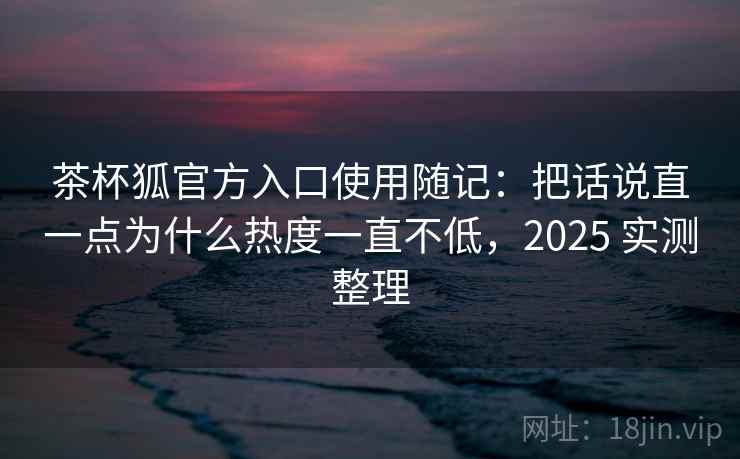 茶杯狐官方入口使用随记:把话说直一点为什么热度一直不低,2025 实测整理 第2张 茶杯狐官方入口使用随记:把话说直一点为什么热度一直不低,2025 实测整理 第2张