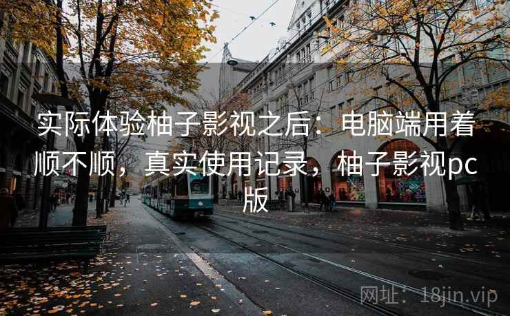 实际体验柚子影视之后:电脑端用着顺不顺,真实使用记录,柚子影视pc版