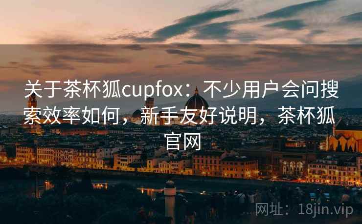 关于茶杯狐cupfox:不少用户会问搜索效率如何,新手友好说明,茶杯狐 官网