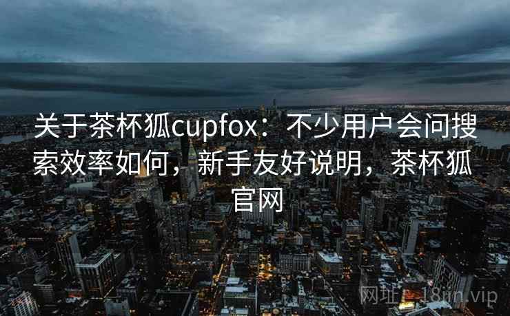 关于茶杯狐cupfox:不少用户会问搜索效率如何,新手友好说明,茶杯狐 官网 第2张 关于茶杯狐cupfox:不少用户会问搜索效率如何,新手友好说明,茶杯狐 官网 第2张