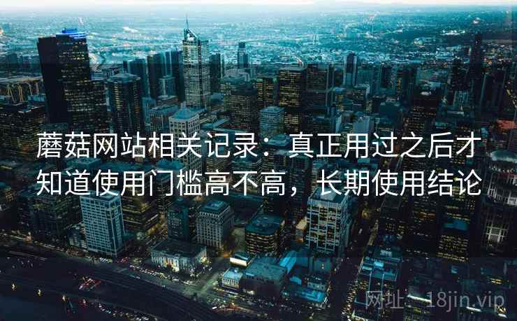 蘑菇网站相关记录:真正用过之后才知道使用门槛高不高,长期使用结论