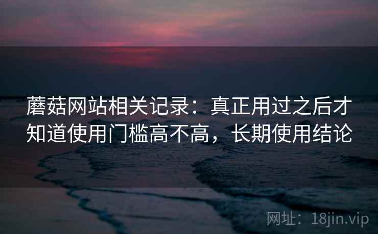 蘑菇网站相关记录:真正用过之后才知道使用门槛高不高,长期使用结论 第2张 蘑菇网站相关记录:真正用过之后才知道使用门槛高不高,长期使用结论 第2张