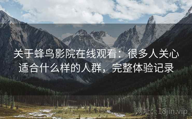 关于蜂鸟影院在线观看:很多人关心适合什么样的人群,完整体验记录