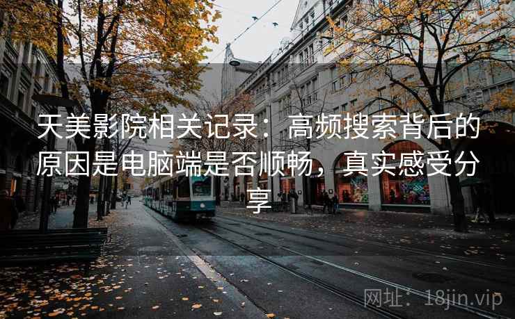 天美影院相关记录:高频搜索背后的原因是电脑端是否顺畅,真实感受分享 第2张 天美影院相关记录:高频搜索背后的原因是电脑端是否顺畅,真实感受分享 第2张