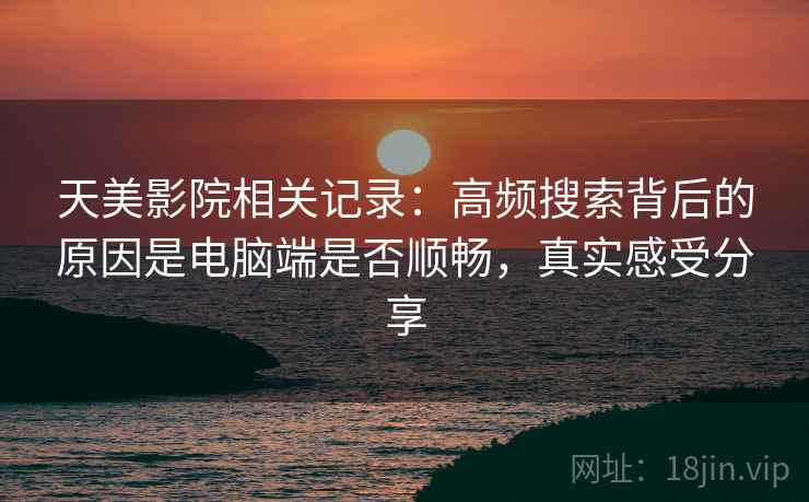 天美影院相关记录:高频搜索背后的原因是电脑端是否顺畅,真实感受分享