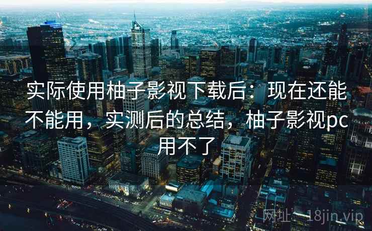 实际使用柚子影视下载后:现在还能不能用,实测后的总结,柚子影视pc用不了