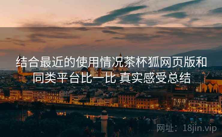 结合最近的使用情况茶杯狐网页版和同类平台比一比 真实感受总结