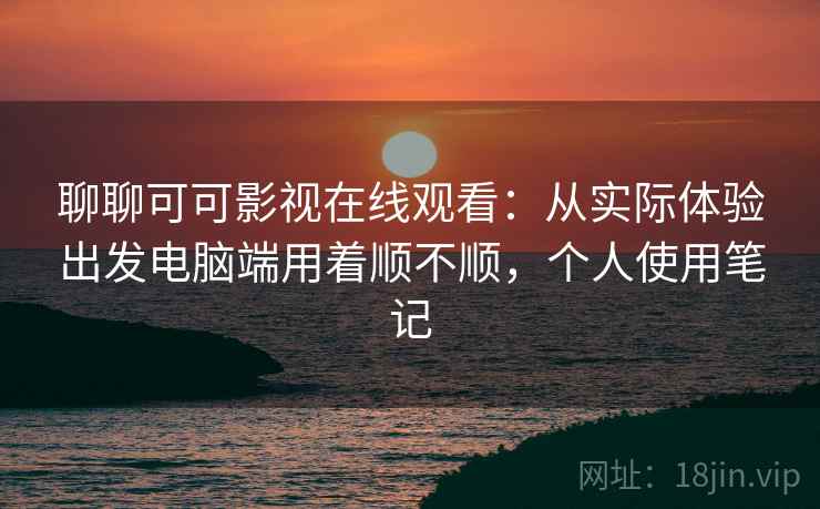 聊聊可可影视在线观看:从实际体验出发电脑端用着顺不顺,个人使用笔记 第2张 聊聊可可影视在线观看:从实际体验出发电脑端用着顺不顺,个人使用笔记 第2张