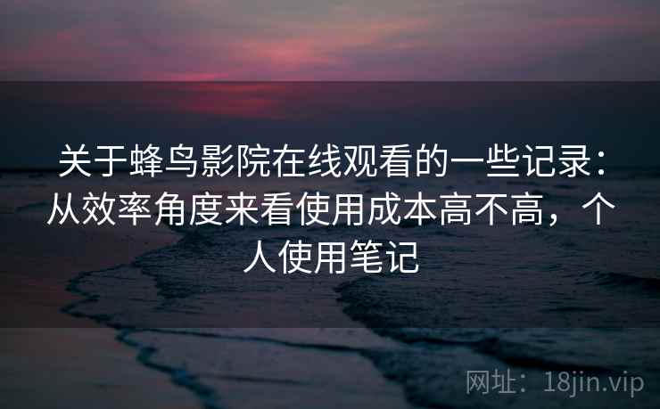 关于蜂鸟影院在线观看的一些记录：从效率角度来看使用成本高不高，个人使用笔记  第2张