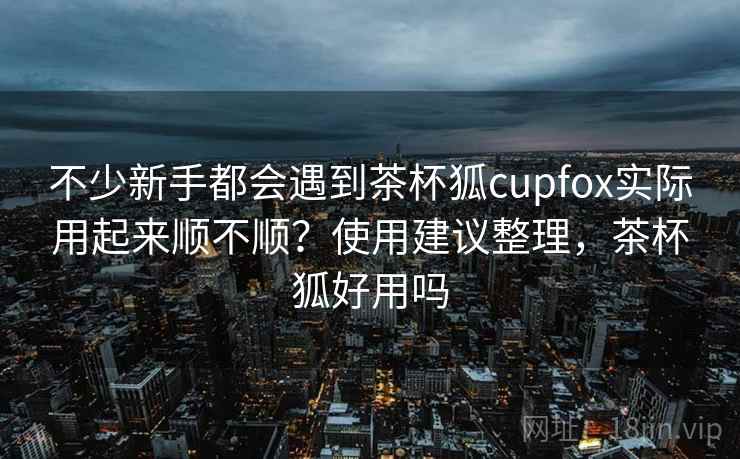 不少新手都会遇到茶杯狐cupfox实际用起来顺不顺?使用建议整理,茶杯狐好用吗