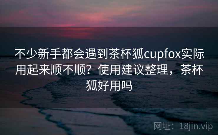 不少新手都会遇到茶杯狐cupfox实际用起来顺不顺？使用建议整理，茶杯狐好用吗  第2张
