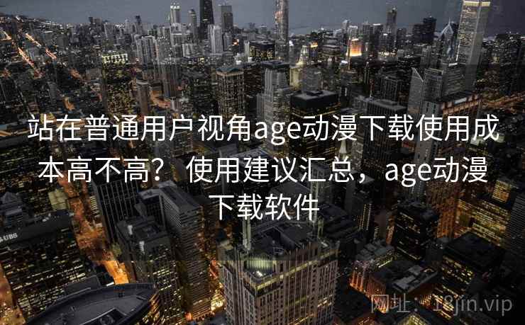 站在普通用户视角age动漫下载使用成本高不高? 使用建议汇总,age动漫下载软件