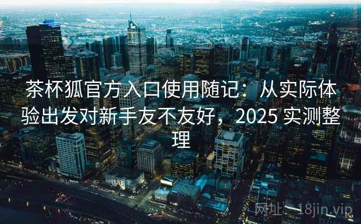 茶杯狐官方入口使用随记:从实际体验出发对新手友不友好,2025 实测整理